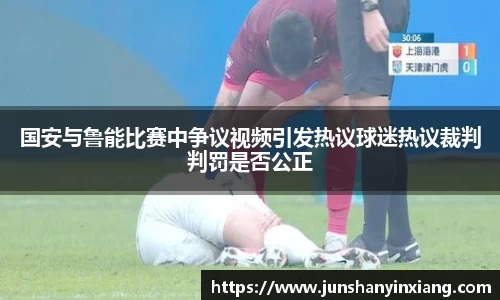 国安与鲁能比赛中争议视频引发热议球迷热议裁判判罚是否公正