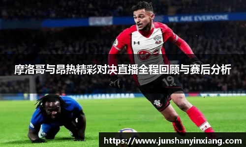 摩洛哥与昂热精彩对决直播全程回顾与赛后分析