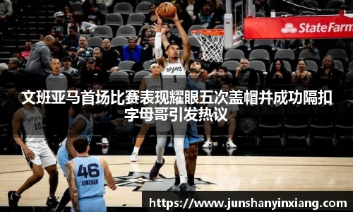 文班亚马首场比赛表现耀眼五次盖帽并成功隔扣字母哥引发热议