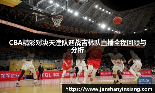 CBA精彩对决天津队迎战吉林队直播全程回顾与分析