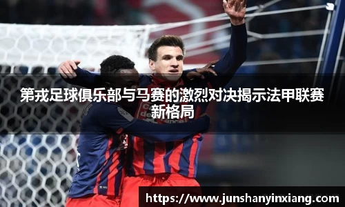 第戎足球俱乐部与马赛的激烈对决揭示法甲联赛新格局